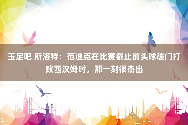 玉足吧 斯洛特：范迪克在比赛截止前头球破门打败西汉姆时，那一刻很杰出