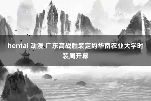 hentai 动漫 广东高战胜装定约华南农业大学时装周开幕