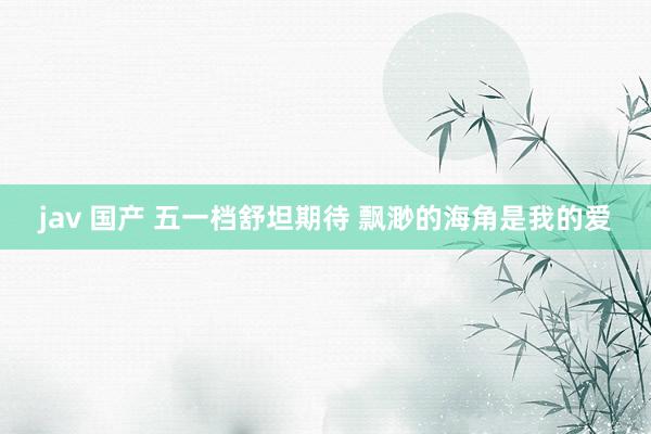 jav 国产 五一档舒坦期待 飘渺的海角是我的爱